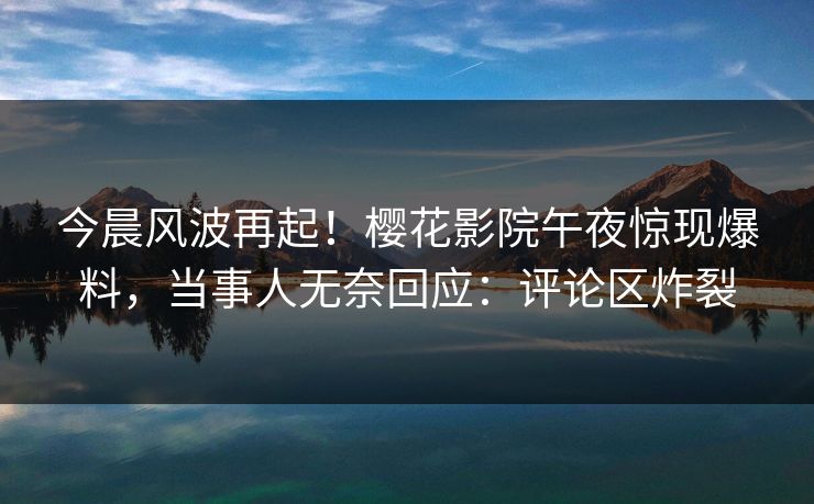 今晨风波再起！樱花影院午夜惊现爆料，当事人无奈回应：评论区炸裂