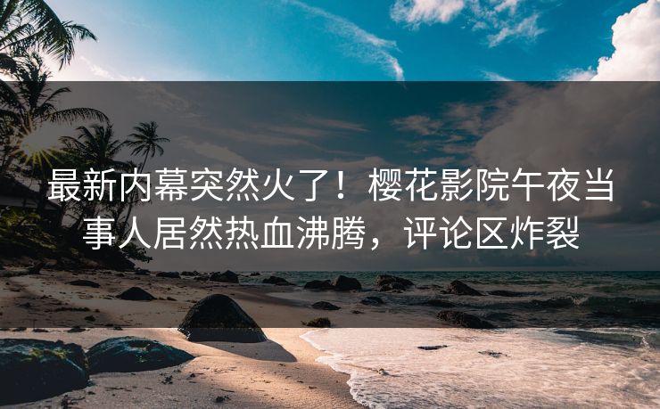 最新内幕突然火了！樱花影院午夜当事人居然热血沸腾，评论区炸裂