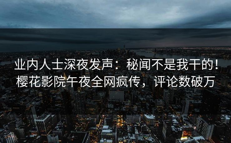 业内人士深夜发声：秘闻不是我干的！樱花影院午夜全网疯传，评论数破万