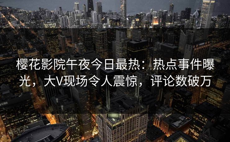 樱花影院午夜今日最热：热点事件曝光，大V现场令人震惊，评论数破万