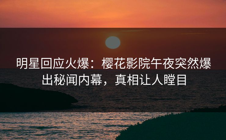 明星回应火爆：樱花影院午夜突然爆出秘闻内幕，真相让人瞠目