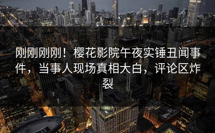 刚刚刚刚！樱花影院午夜实锤丑闻事件，当事人现场真相大白，评论区炸裂