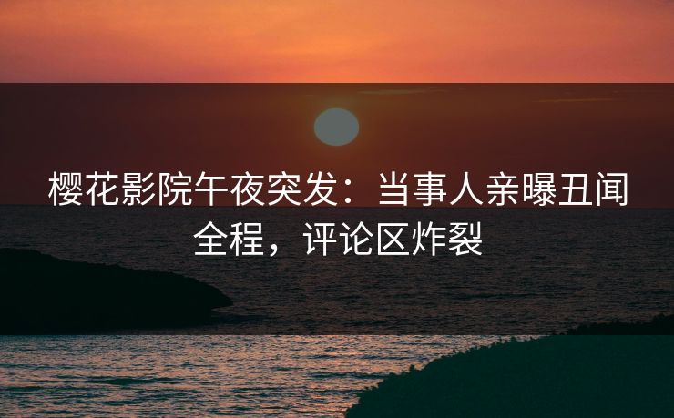 樱花影院午夜突发：当事人亲曝丑闻全程，评论区炸裂
