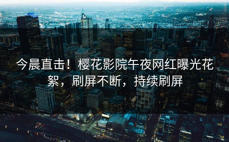 今晨直击！樱花影院午夜网红曝光花絮，刷屏不断，持续刷屏