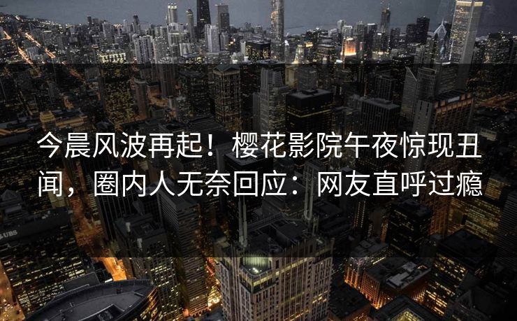 今晨风波再起！樱花影院午夜惊现丑闻，圈内人无奈回应：网友直呼过瘾