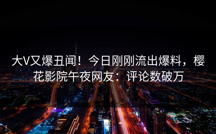 大V又爆丑闻！今日刚刚流出爆料，樱花影院午夜网友：评论数破万