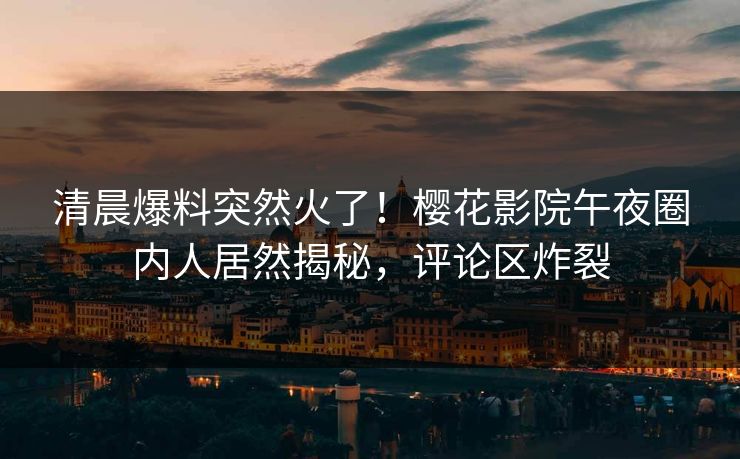 清晨爆料突然火了！樱花影院午夜圈内人居然揭秘，评论区炸裂