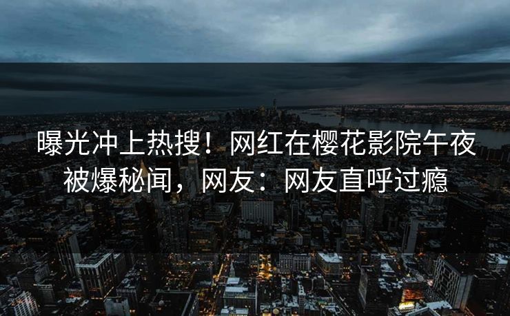曝光冲上热搜！网红在樱花影院午夜被爆秘闻，网友：网友直呼过瘾