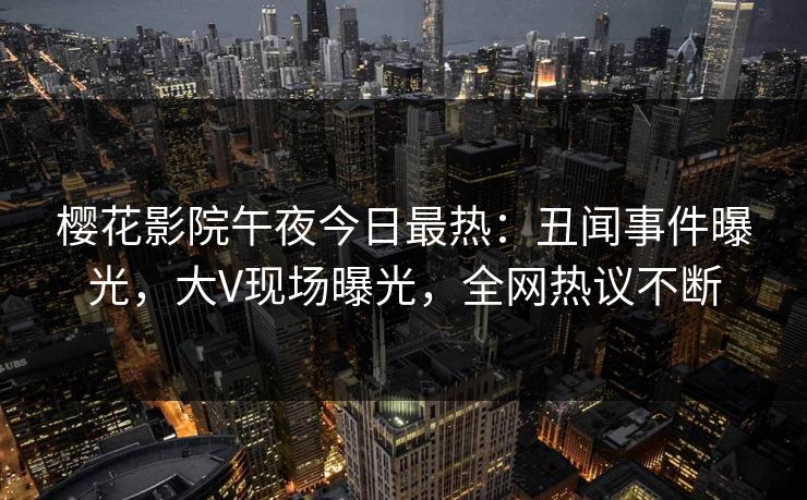樱花影院午夜今日最热：丑闻事件曝光，大V现场曝光，全网热议不断