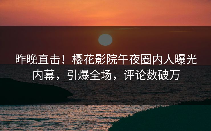 昨晚直击！樱花影院午夜圈内人曝光内幕，引爆全场，评论数破万
