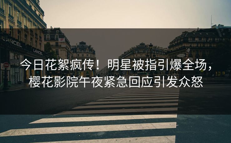 今日花絮疯传！明星被指引爆全场，樱花影院午夜紧急回应引发众怒