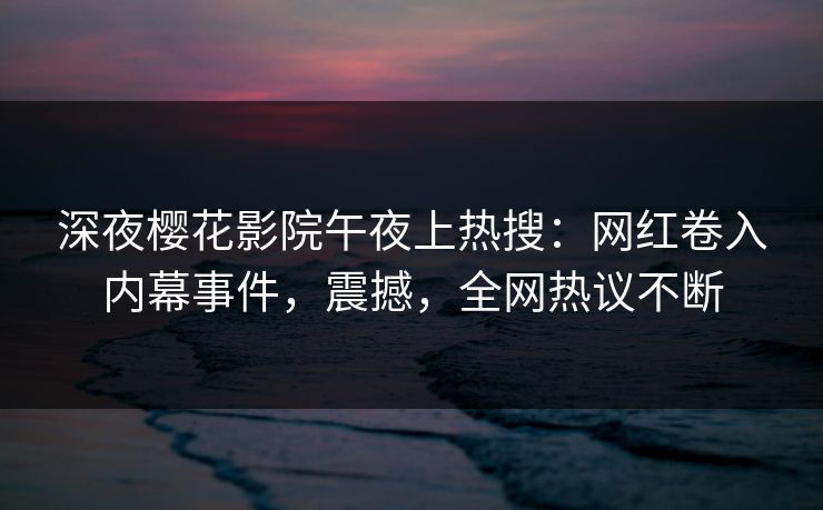 深夜樱花影院午夜上热搜：网红卷入内幕事件，震撼，全网热议不断