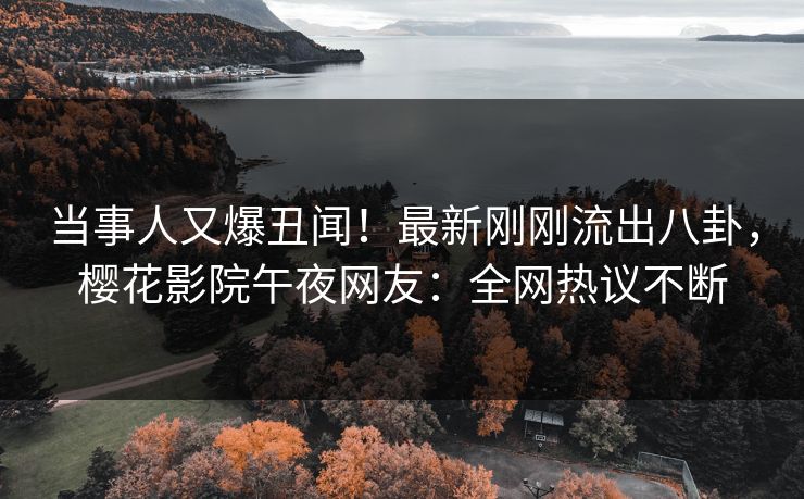 当事人又爆丑闻！最新刚刚流出八卦，樱花影院午夜网友：全网热议不断