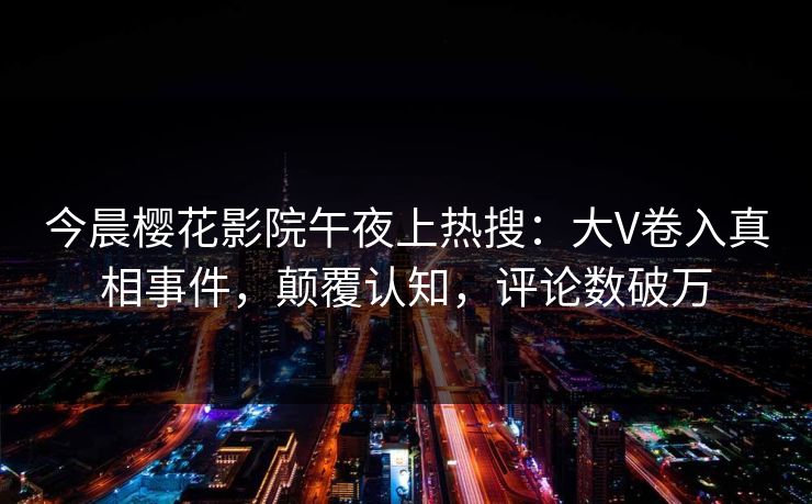 今晨樱花影院午夜上热搜：大V卷入真相事件，颠覆认知，评论数破万