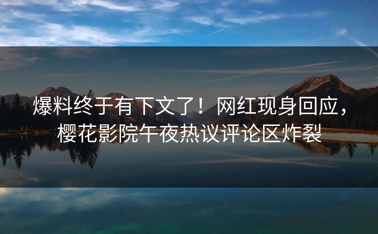 爆料终于有下文了！网红现身回应，樱花影院午夜热议评论区炸裂