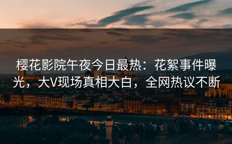 樱花影院午夜今日最热：花絮事件曝光，大V现场真相大白，全网热议不断