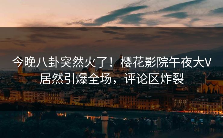 今晚八卦突然火了！樱花影院午夜大V居然引爆全场，评论区炸裂