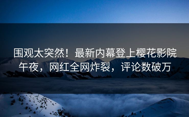 围观太突然！最新内幕登上樱花影院午夜，网红全网炸裂，评论数破万