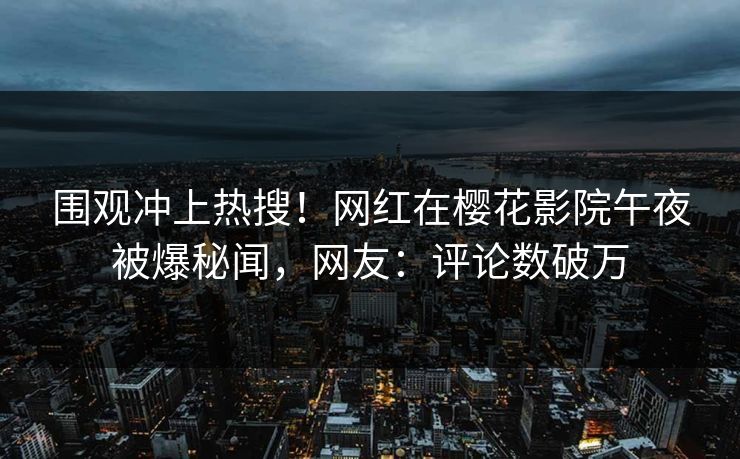 围观冲上热搜！网红在樱花影院午夜被爆秘闻，网友：评论数破万