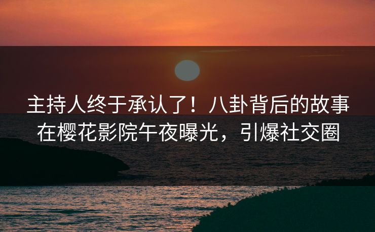 主持人终于承认了！八卦背后的故事在樱花影院午夜曝光，引爆社交圈