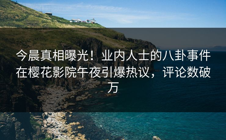 今晨真相曝光！业内人士的八卦事件在樱花影院午夜引爆热议，评论数破万