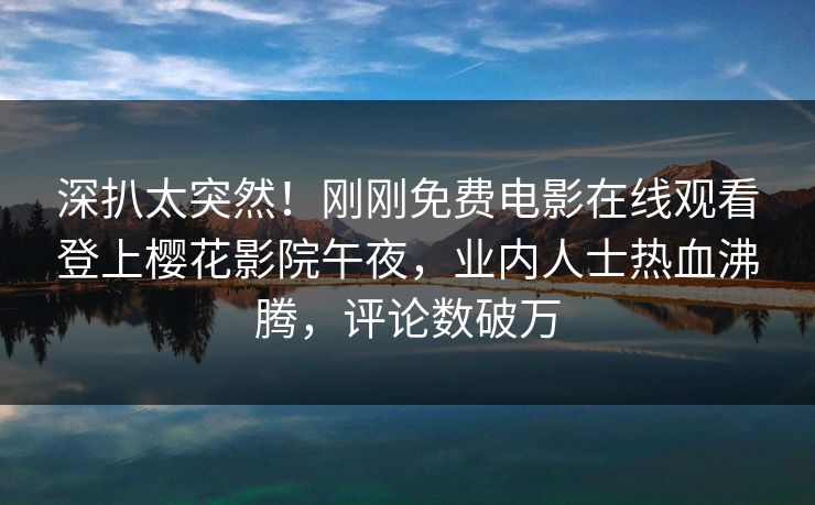 深扒太突然！刚刚免费电影在线观看登上樱花影院午夜，业内人士热血沸腾，评论数破万