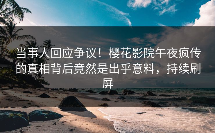 当事人回应争议！樱花影院午夜疯传的真相背后竟然是出乎意料，持续刷屏
