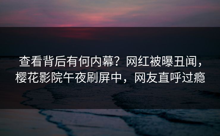 查看背后有何内幕？网红被曝丑闻，樱花影院午夜刷屏中，网友直呼过瘾