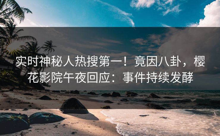 实时神秘人热搜第一！竟因八卦，樱花影院午夜回应：事件持续发酵