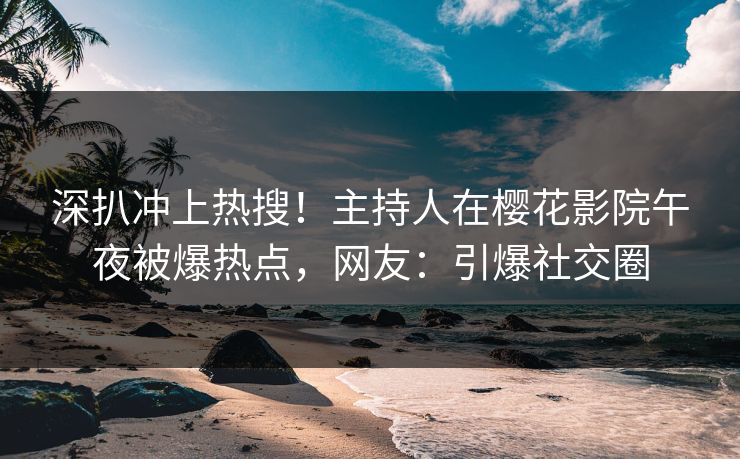 深扒冲上热搜！主持人在樱花影院午夜被爆热点，网友：引爆社交圈