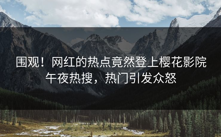 围观！网红的热点竟然登上樱花影院午夜热搜，热门引发众怒