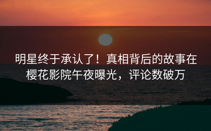 明星终于承认了！真相背后的故事在樱花影院午夜曝光，评论数破万
