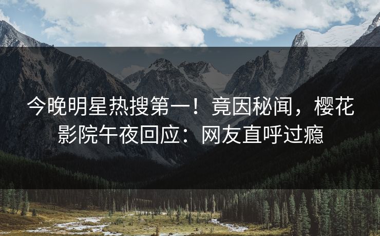 今晚明星热搜第一！竟因秘闻，樱花影院午夜回应：网友直呼过瘾