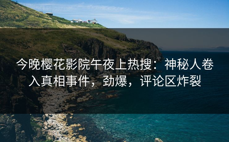 今晚樱花影院午夜上热搜：神秘人卷入真相事件，劲爆，评论区炸裂
