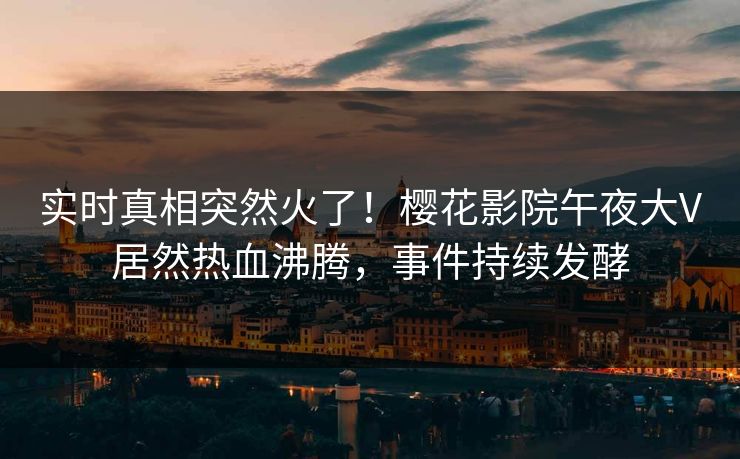 实时真相突然火了！樱花影院午夜大V居然热血沸腾，事件持续发酵
