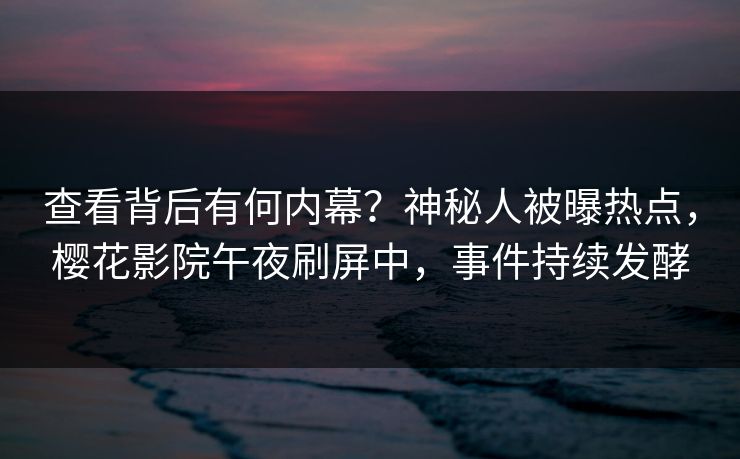 查看背后有何内幕？神秘人被曝热点，樱花影院午夜刷屏中，事件持续发酵