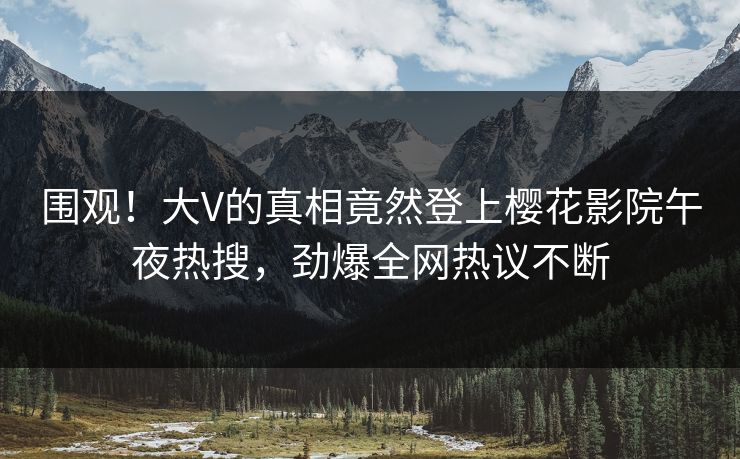 围观！大V的真相竟然登上樱花影院午夜热搜，劲爆全网热议不断