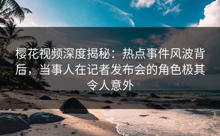 樱花视频深度揭秘：热点事件风波背后，当事人在记者发布会的角色极其令人意外