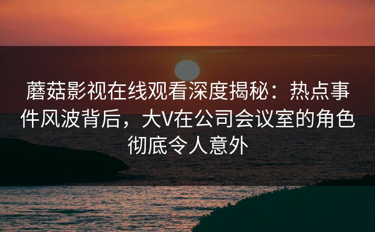 蘑菇影视在线观看深度揭秘：热点事件风波背后，大V在公司会议室的角色彻底令人意外