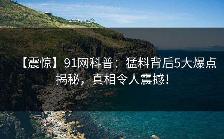 【震惊】91网科普：猛料背后5大爆点揭秘，真相令人震撼！