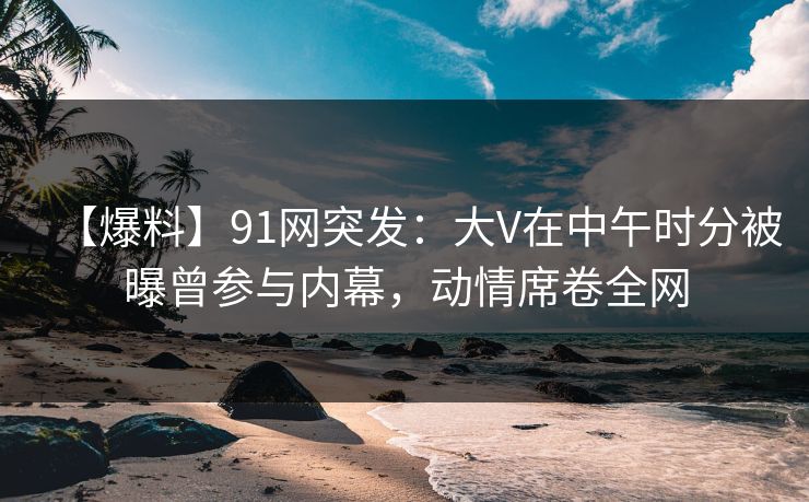 【爆料】91网突发：大V在中午时分被曝曾参与内幕，动情席卷全网