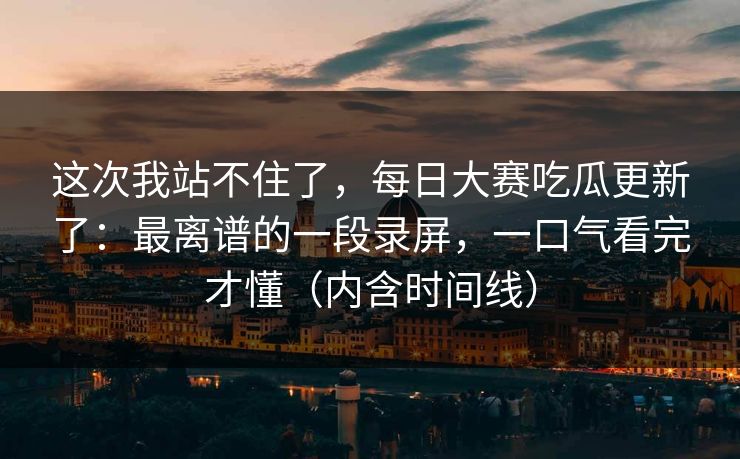 这次我站不住了，每日大赛吃瓜更新了：最离谱的一段录屏，一口气看完才懂（内含时间线）