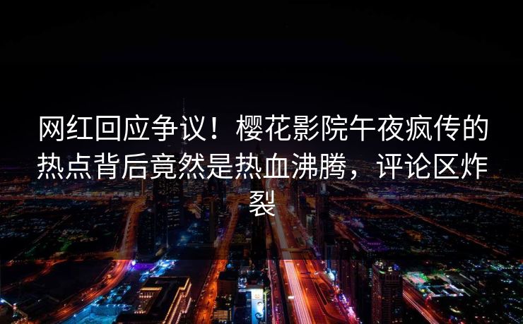 网红回应争议！樱花影院午夜疯传的热点背后竟然是热血沸腾，评论区炸裂