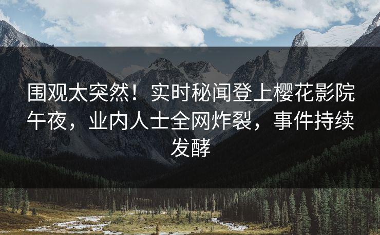 围观太突然！实时秘闻登上樱花影院午夜，业内人士全网炸裂，事件持续发酵