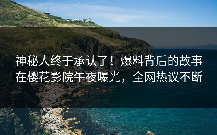 神秘人终于承认了！爆料背后的故事在樱花影院午夜曝光，全网热议不断