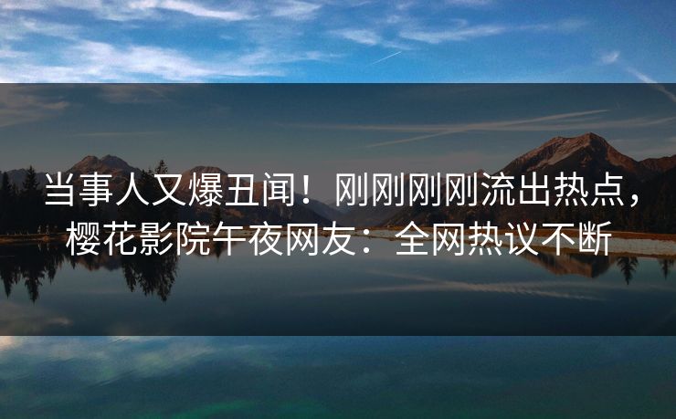 当事人又爆丑闻！刚刚刚刚流出热点，樱花影院午夜网友：全网热议不断