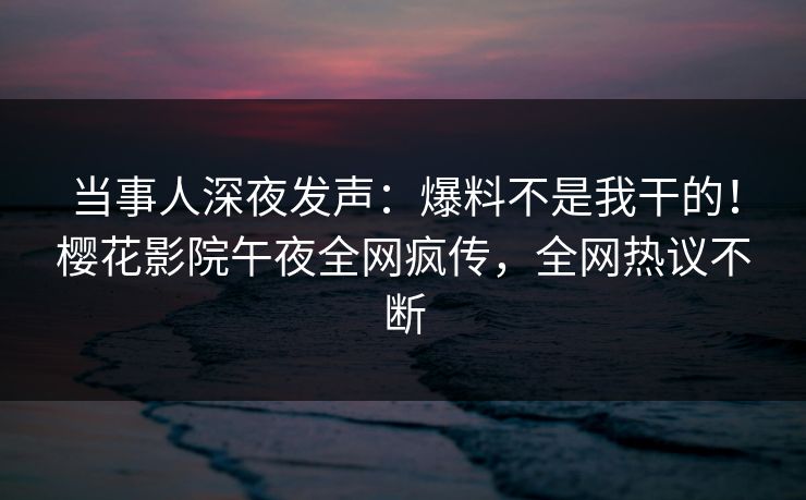 当事人深夜发声：爆料不是我干的！樱花影院午夜全网疯传，全网热议不断