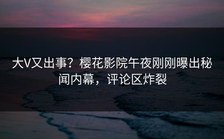 大V又出事？樱花影院午夜刚刚曝出秘闻内幕，评论区炸裂