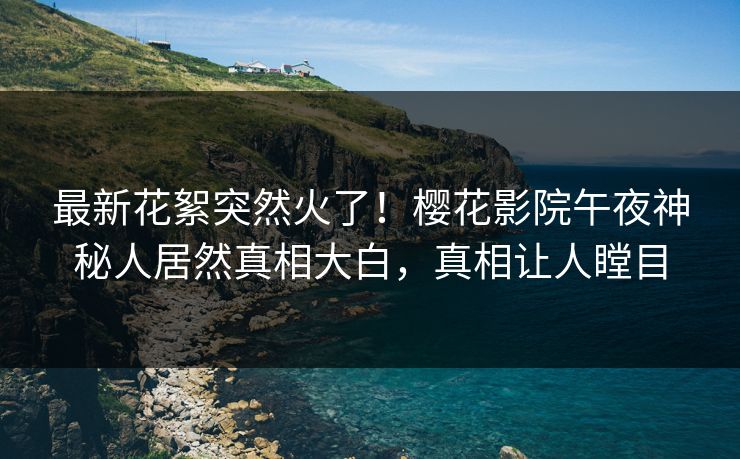 最新花絮突然火了！樱花影院午夜神秘人居然真相大白，真相让人瞠目