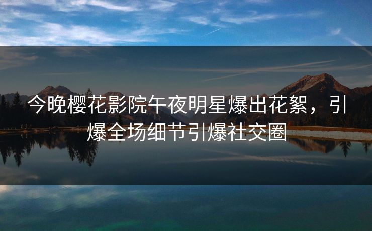 今晚樱花影院午夜明星爆出花絮，引爆全场细节引爆社交圈